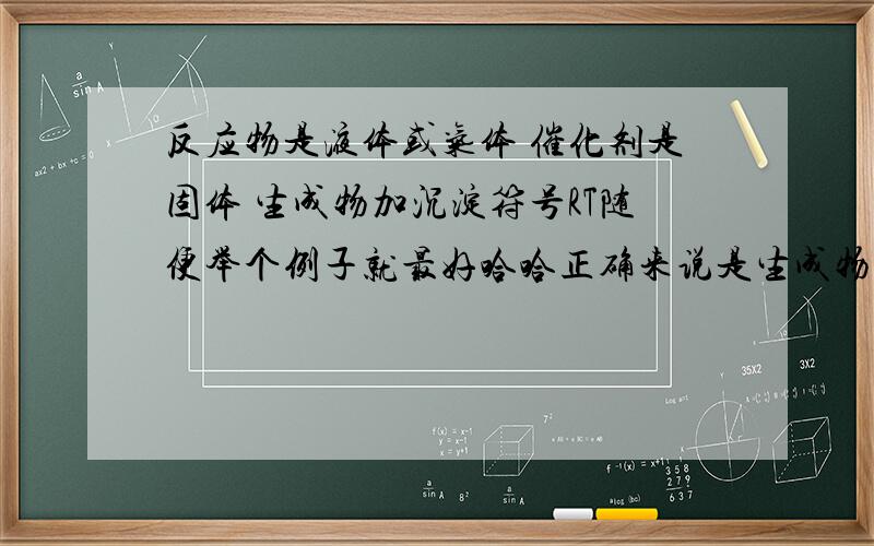 反应物是液体或气体 催化剂是固体 生成物加沉淀符号RT随便举个例子就最好哈哈正确来说是生成物是固体或气体，要不要加沉淀或上升符号