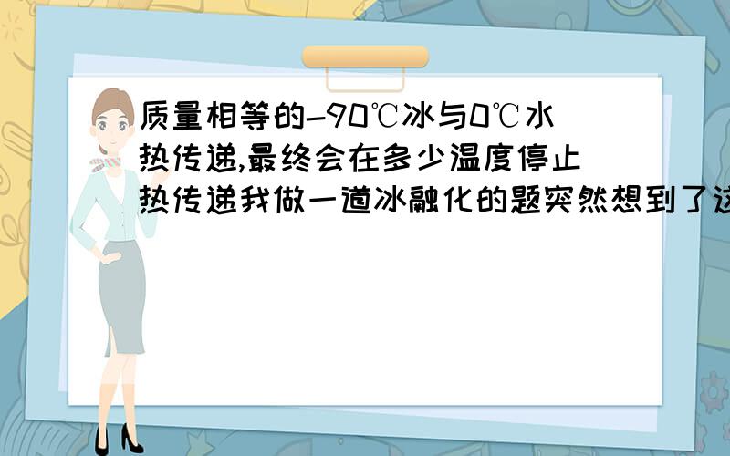 质量相等的-90℃冰与0℃水热传递,最终会在多少温度停止热传递我做一道冰融化的题突然想到了这个问题,把我自己都问懵了.因为它们会发生热传递,按照理论来说应该-45摄氏度（因为水在降