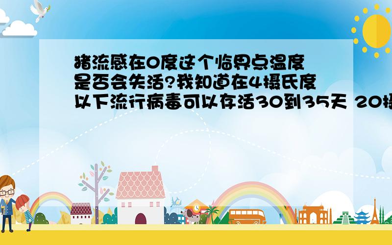 猪流感在0度这个临界点温度 是否会失活?我知道在4摄氏度以下流行病毒可以存活30到35天 20摄氏度可以存活7天 我只想知道在0摄氏度的临界温度 猪流感是否会失活? 书上没有介绍.所以问下病