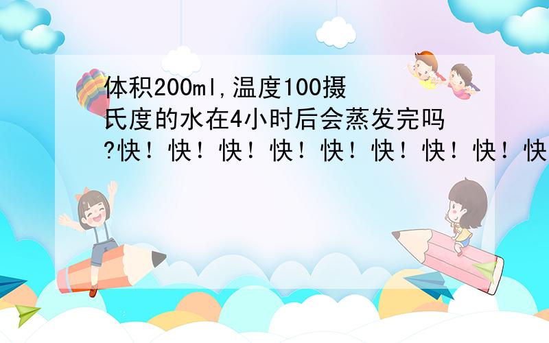 体积200ml,温度100摄氏度的水在4小时后会蒸发完吗?快！快！快！快！快！快！快！快！快！快！快！快！快！快！快！快！快！快！快！快！快！快！快！快！快！快！快！快！快！快！快