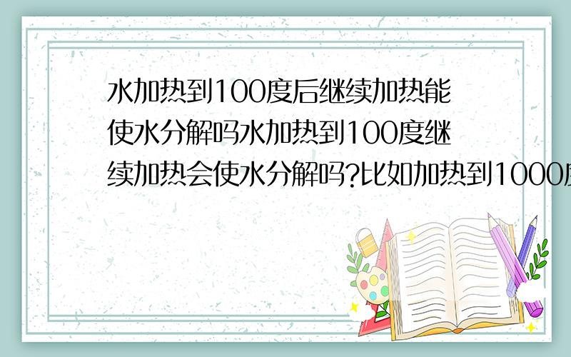 水加热到100度后继续加热能使水分解吗水加热到100度继续加热会使水分解吗?比如加热到1000度,10000度.