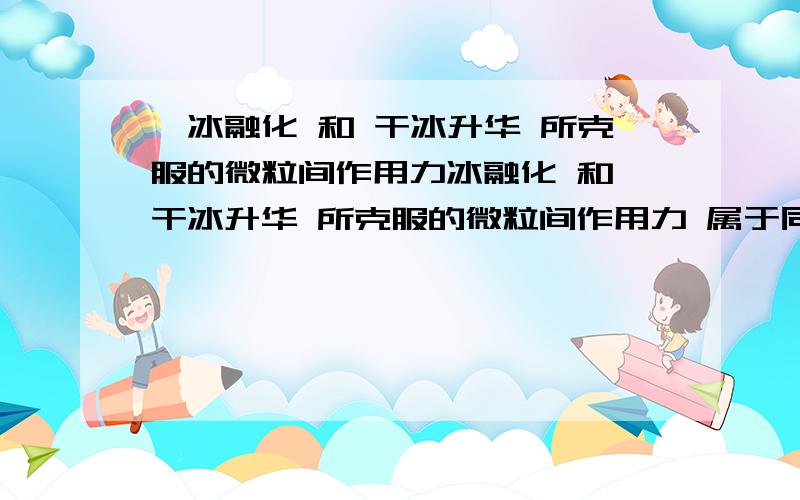 】冰融化 和 干冰升华 所克服的微粒间作用力冰融化 和 干冰升华 所克服的微粒间作用力 属于同一种类型么?我觉得都是分子间作用力 可是答案没选这个 选的是二氧化硅和碳化硅融化 我觉