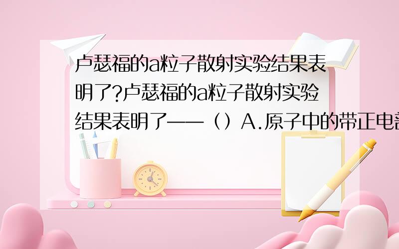 卢瑟福的a粒子散射实验结果表明了?卢瑟福的a粒子散射实验结果表明了——（）A.原子中的带正电部分均匀的分布在原子中B.原子中的电子使a粒子发生偏转C.原子中的带正电部分体积很小,几