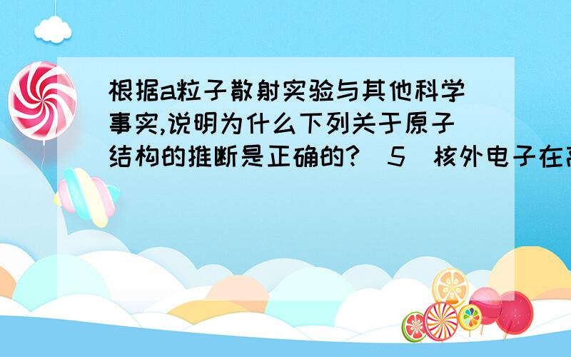 根据a粒子散射实验与其他科学事实,说明为什么下列关于原子结构的推断是正确的?(5)核外电子在高速运动着