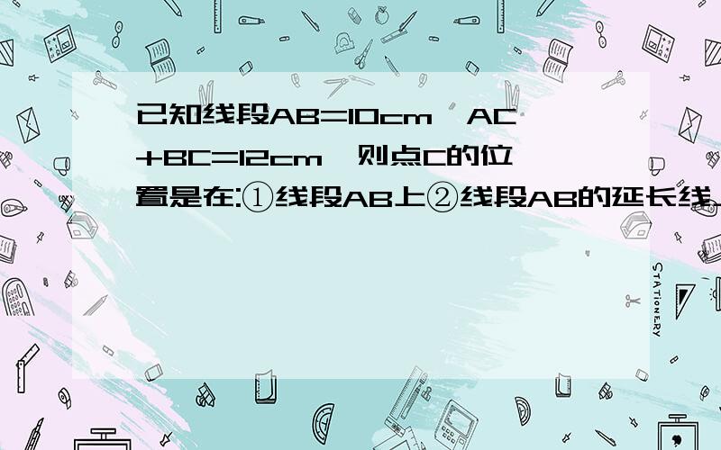 已知线段AB=10cm,AC+BC=12cm,则点C的位置是在:①线段AB上②线段AB的延长线上③线段BA的延长线上④直线AB外其中可能出现几种情况?