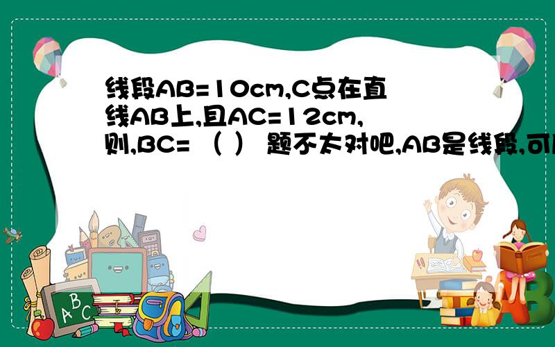 线段AB=10cm,C点在直线AB上,且AC=12cm,则,BC= （ ） 题不太对吧,AB是线段,可后面有说是直线,但是就算是直线,那在AB上,AB只有10m,那AC怎么会是12cm呢?