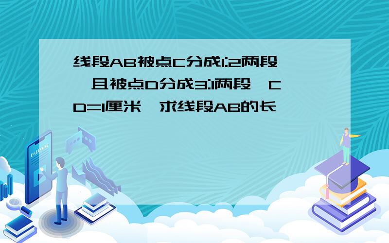 线段AB被点C分成1:2两段,且被点D分成3:1两段,CD=1厘米,求线段AB的长