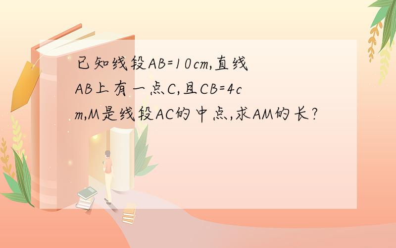 已知线段AB=10cm,直线AB上有一点C,且CB=4cm,M是线段AC的中点,求AM的长?