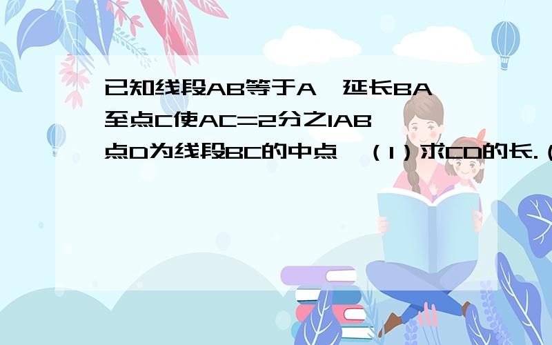 已知线段AB等于A,延长BA至点C使AC=2分之1AB,点D为线段BC的中点,（1）求CD的长.（2）若AD等于3厘米,求AB得长