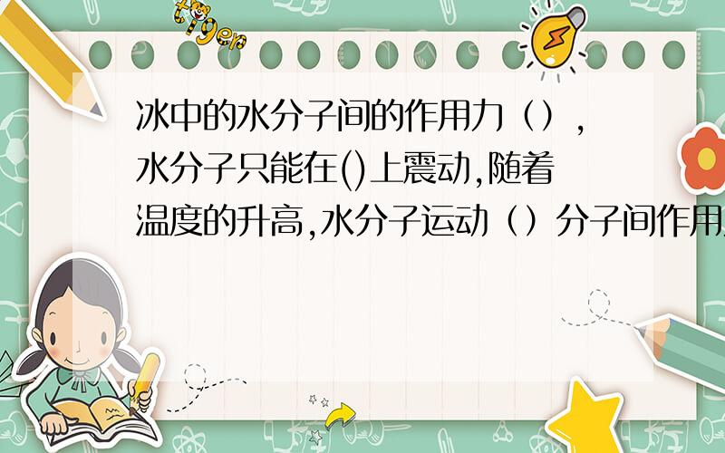 冰中的水分子间的作用力（）,水分子只能在()上震动,随着温度的升高,水分子运动（）分子间作用力变（）液态中水分子可以（）