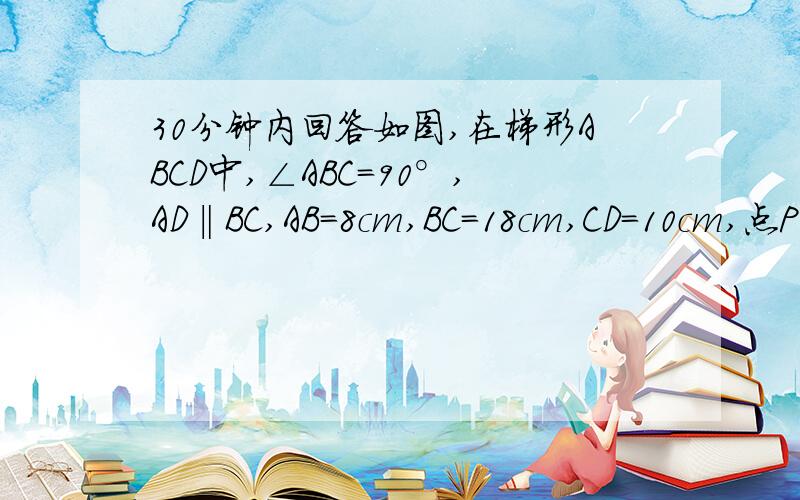 30分钟内回答如图,在梯形ABCD中,∠ABC=90°,AD‖BC,AB=8cm,BC=18cm,CD=10cm,点P从点B开始如图,已知：在梯形ABCD中,∠ABC=90°,AD‖BC,AB=8cm,BC=18cm,CD=10cm,点P从点B开始沿BC边向终点C以每秒3cm的速度移动,点Q从点