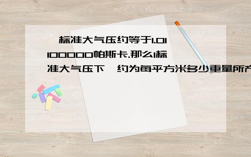 一标准大气压约等于1.01*100000帕斯卡.那么1标准大气压下,约为每平方米多少重量所产生的压力呢?