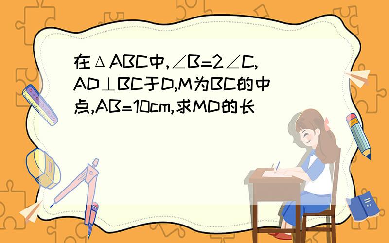 在ΔABC中,∠B=2∠C,AD⊥BC于D,M为BC的中点,AB=10cm,求MD的长