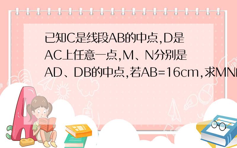 已知C是线段AB的中点,D是AC上任意一点,M、N分别是AD、DB的中点,若AB=16cm,求MN的长