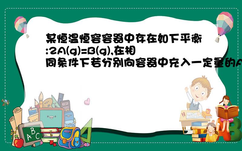 某恒温恒容容器中存在如下平衡:2A(g)=B(g),在相同条件下若分别向容器中充入一定量的A气体或B气体,重新达到平衡后,容器中A的体积分数比平衡时（）A．都增大 B.都减小 C．前者增大后者减小 D