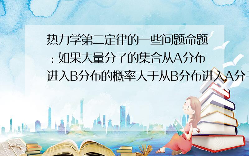 热力学第二定律的一些问题命题：如果大量分子的集合从A分布进入B分布的概率大于从B分布进入A分子的概率,则B分布更无序.老师说这个是对的.但是我想到了一个反例.如果A气室里100分子,B气