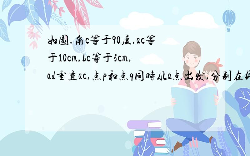 如图,角c等于90度,ac等于10cm,bc等于5cm,ad垂直ac,点p和点q同时从a点出发,分别在线段ac和射线ad上运动,且q点的运动速度是p点运动速度的2倍,点p每秒运动1cm,问经过几秒后三角形abc全等于三角形apq