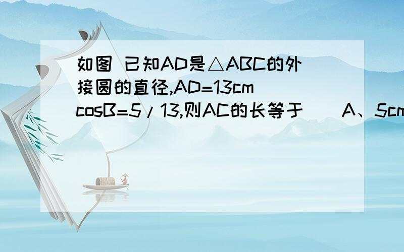 如图 已知AD是△ABC的外接圆的直径,AD=13cm cosB=5/13,则AC的长等于（）A、5cm B、6cmC、12cmD、10cm急