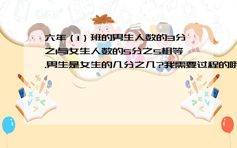 六年（1）班的男生人数的3分之1与女生人数的5分之5相等.男生是女生的几分之几?我需要过程的哦,谢谢了,帮帮忙!