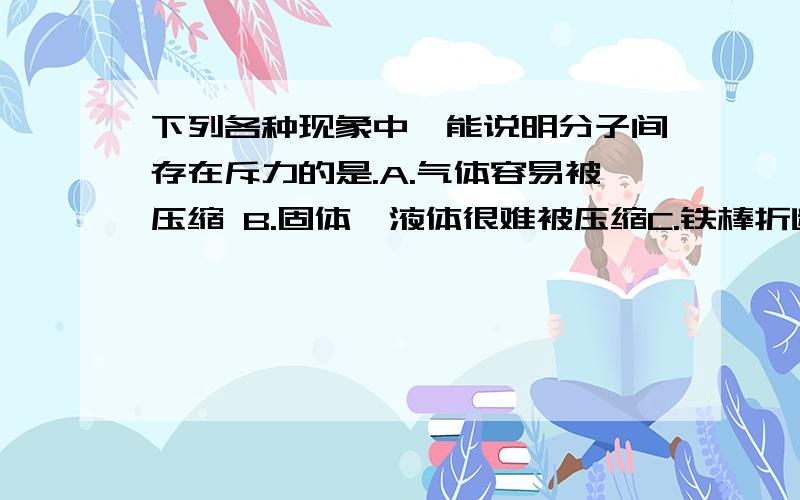 下列各种现象中,能说明分子间存在斥力的是.A.气体容易被压缩 B.固体,液体很难被压缩C.铁棒折断后很难再合在一起 D.气体回无限扩散比如 选×,理由是××××2.下列事件中主要因为分子间存在