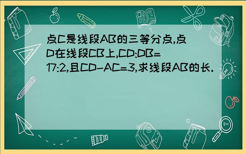 点C是线段AB的三等分点,点D在线段CB上,CD:DB=17:2,且CD-AC=3,求线段AB的长.