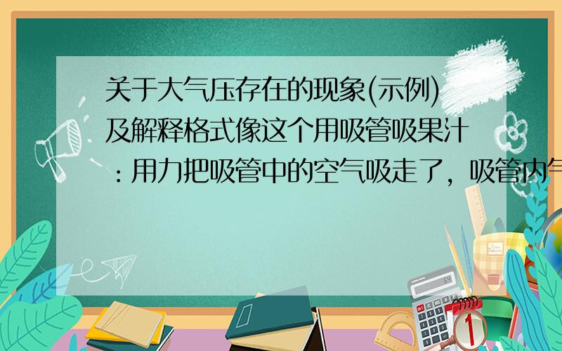 关于大气压存在的现象(示例)及解释格式像这个用吸管吸果汁：用力把吸管中的空气吸走了，吸管内气压小于大气压所以把饮料压进吸管内，于是吸到了饮料