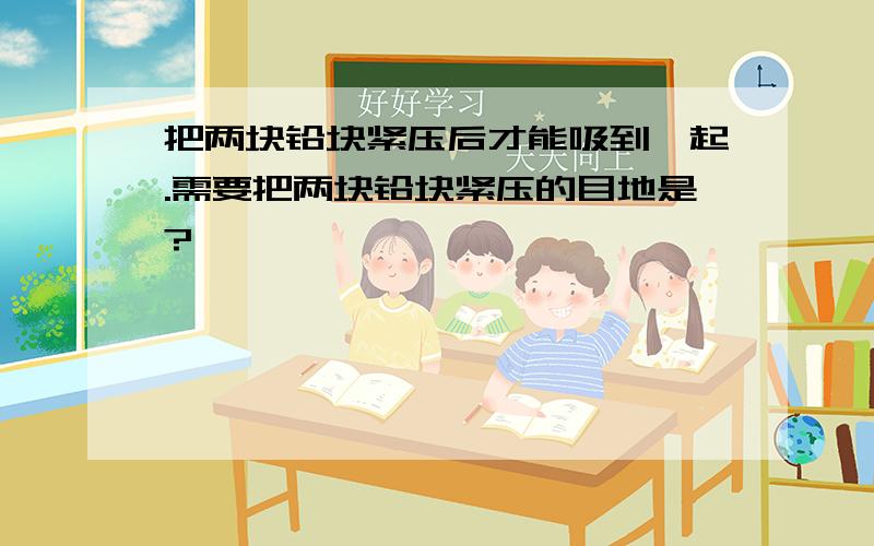 把两块铅块紧压后才能吸到一起.需要把两块铅块紧压的目地是?