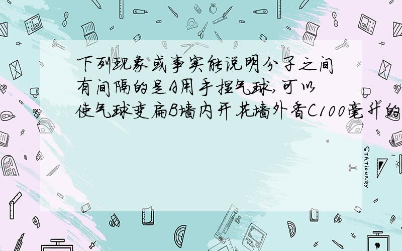 下列现象或事实能说明分子之间有间隔的是A用手捏气球,可以使气球变扁B墙内开花墙外香C100毫升的水与100毫升的酒精混合,所得的溶液体积小于200毫升D将稀盐酸倒在大理石上可以观察到气泡