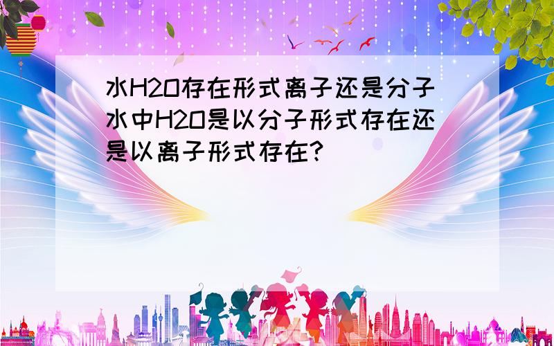 水H2O存在形式离子还是分子水中H2O是以分子形式存在还是以离子形式存在?