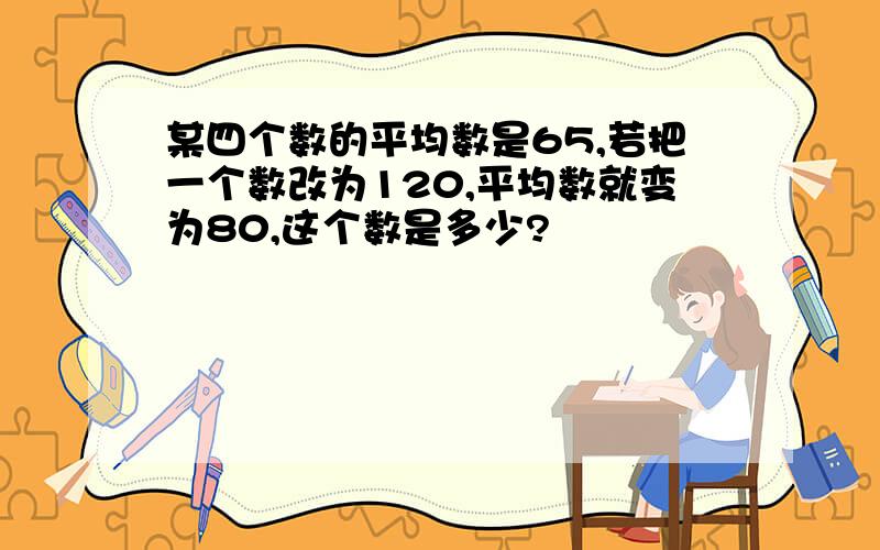 某四个数的平均数是65,若把一个数改为120,平均数就变为80,这个数是多少?