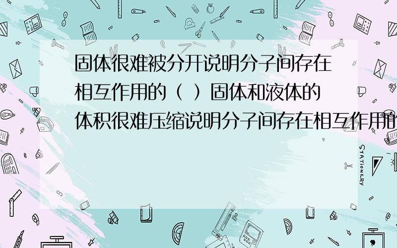 固体很难被分开说明分子间存在相互作用的（ ）固体和液体的体积很难压缩说明分子间存在相互作用的（ ）分子间距离变大时分子力表现为（）分子间距离变小时分子力表现为（）物体很