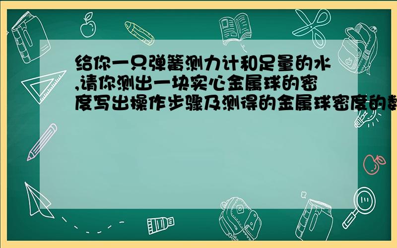 给你一只弹簧测力计和足量的水,请你测出一块实心金属球的密度写出操作步骤及测得的金属球密度的数学表达式quickly quickly I need your help!