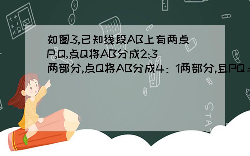 如图3,已知线段AB上有两点P,Q,点Q将AB分成2:3两部分,点Q将AB分成4：1两部分,且PQ＝3CM．求AP和QB的长