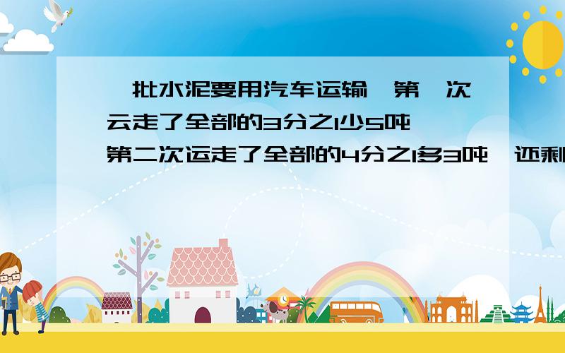 一批水泥要用汽车运输,第一次云走了全部的3分之1少5吨,第二次运走了全部的4分之1多3吨,还剩27吨,第一天运了多少吨在五分钟内给答复、悬赏会很高,不要方程，今晚作业啊、不用解释你懂得