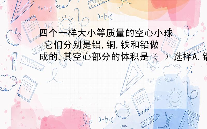 四个一样大小等质量的空心小球,它们分别是铝,铜,铁和铅做成的,其空心部分的体积是（ ）选择A.铝球最小 B.铜球最小 C.铁球最小 D.铅球最小