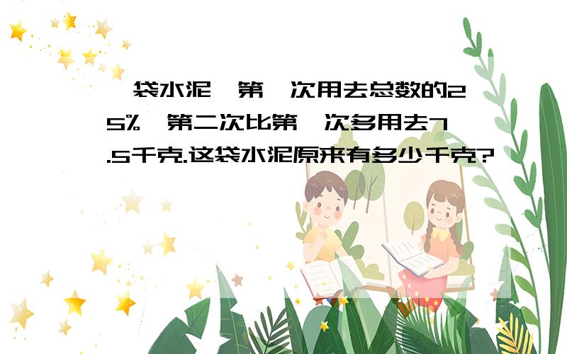 一袋水泥,第一次用去总数的25%,第二次比第一次多用去7.5千克.这袋水泥原来有多少千克?