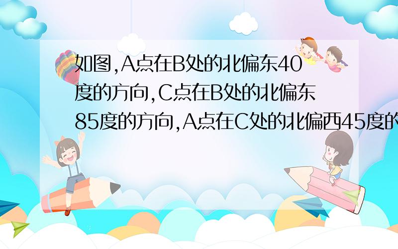 如图,A点在B处的北偏东40度的方向,C点在B处的北偏东85度的方向,A点在C处的北偏西45度的方向求角BAC和角BCA的度数要有因为所以