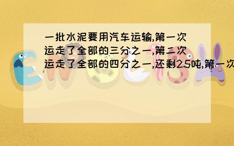 一批水泥要用汽车运输,第一次运走了全部的三分之一,第二次运走了全部的四分之一,还剩25吨,第一次运走问第一次运走了多少吨.