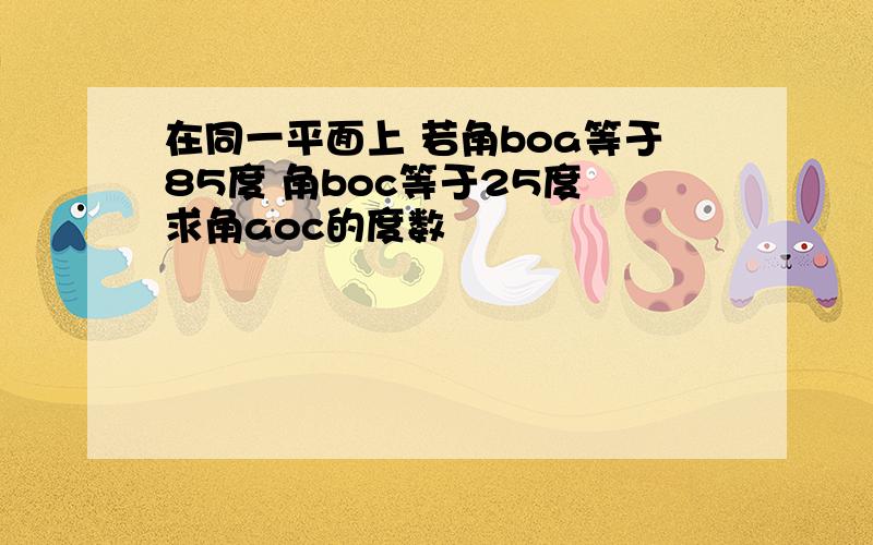 在同一平面上 若角boa等于85度 角boc等于25度 求角aoc的度数