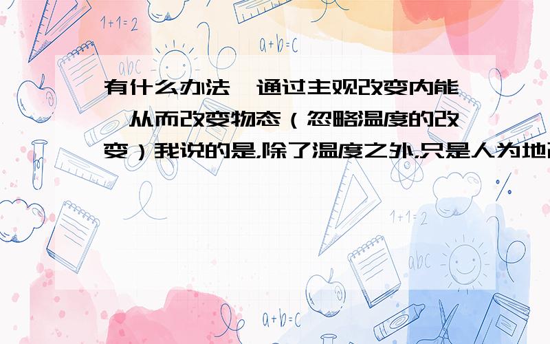 有什么办法,通过主观改变内能,从而改变物态（忽略温度的改变）我说的是，除了温度之外，只是人为地改变内能，从而改变物态的方法