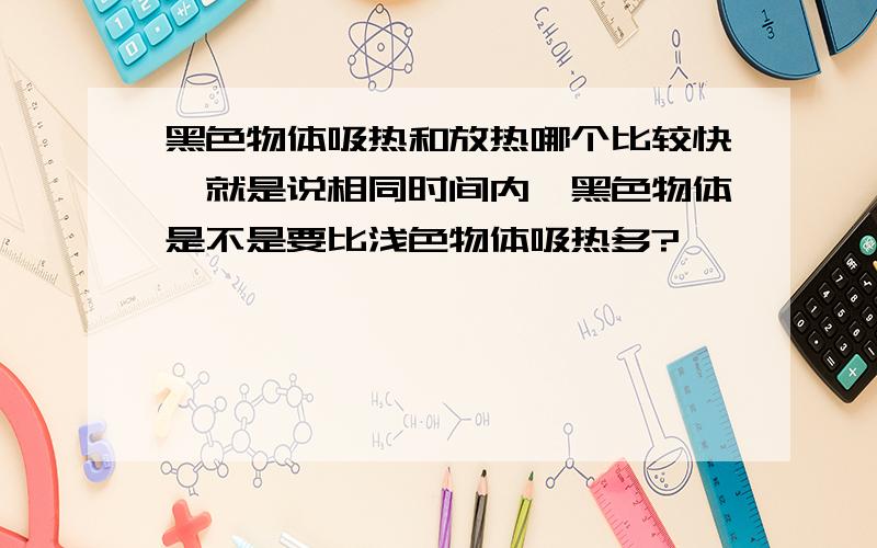 黑色物体吸热和放热哪个比较快,就是说相同时间内,黑色物体是不是要比浅色物体吸热多?