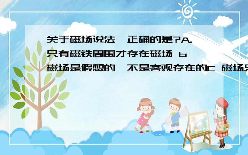 关于磁场说法,正确的是?A.只有磁铁周围才存在磁场 b、磁场是假想的,不是客观存在的C 磁场只有在磁极与磁极,磁极和电流发生作用时才产生D 磁极与磁极,磁极与电流,电流与电流之间都是通