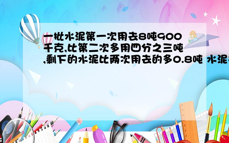 一批水泥第一次用去8吨900千克,比第二次多用四分之三吨,剩下的水泥比两次用去的多0.8吨 水泥共有几吨?用小学生的解题方法解,步骤要清楚.