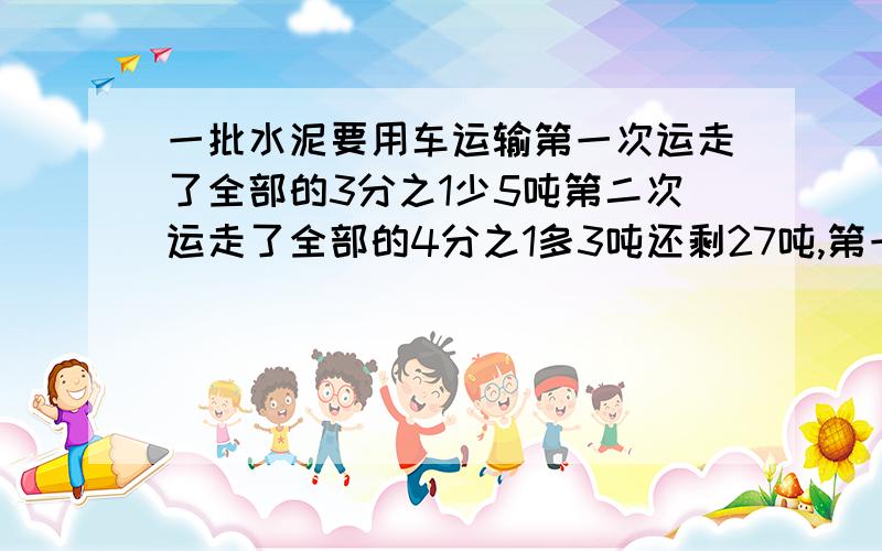 一批水泥要用车运输第一次运走了全部的3分之1少5吨第二次运走了全部的4分之1多3吨还剩27吨,第一次运走几