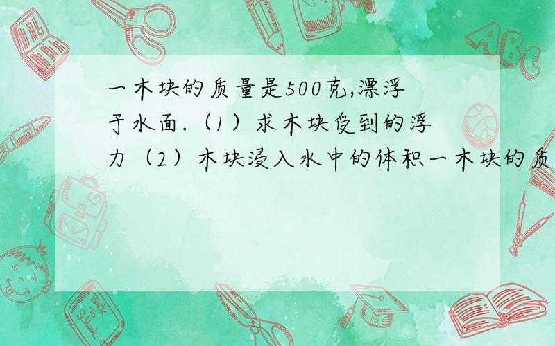 一木块的质量是500克,漂浮于水面.（1）求木块受到的浮力（2）木块浸入水中的体积一木块的质量是500克,漂浮于水面.（1）求木块受到的浮力 （2）木块浸入水中的体积