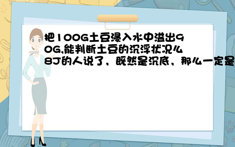 把100G土豆浸入水中溢出90G,能判断土豆的沉浮状况么8J的人说了，既然是沉底，那么一定是全排，溢出为100G。那为什么浮着就是100G呢，不是还有一半露着么