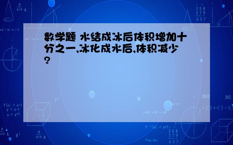 数学题 水结成冰后体积增加十分之一,冰化成水后,体积减少?