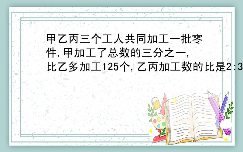 甲乙丙三个工人共同加工一批零件,甲加工了总数的三分之一,比乙多加工125个,乙丙加工数的比是2:3,三个工人各加工零件多少个?要算式。