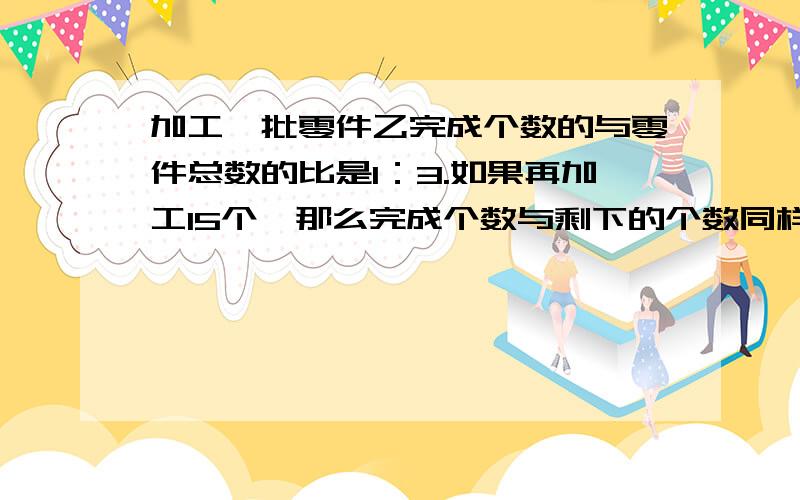 加工一批零件乙完成个数的与零件总数的比是1：3.如果再加工15个,那么完成个数与剩下的个数同样多,有多加工一批零件乙完成个数的与零件总数的比是1：3.如果再加工15个,那么完成个数与剩