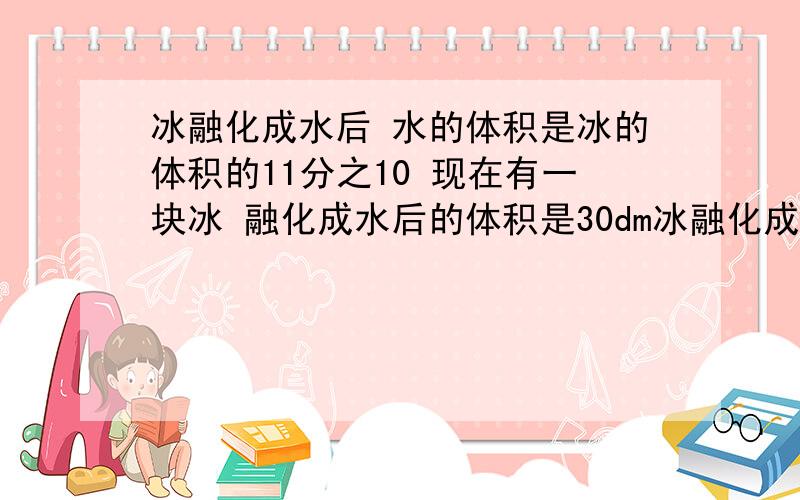 冰融化成水后 水的体积是冰的体积的11分之10 现在有一块冰 融化成水后的体积是30dm冰融化成水后 水的体积是冰的体积的11分之10 现在有一块冰 融化成水后的体积是30dm 这块冰的体积是多少